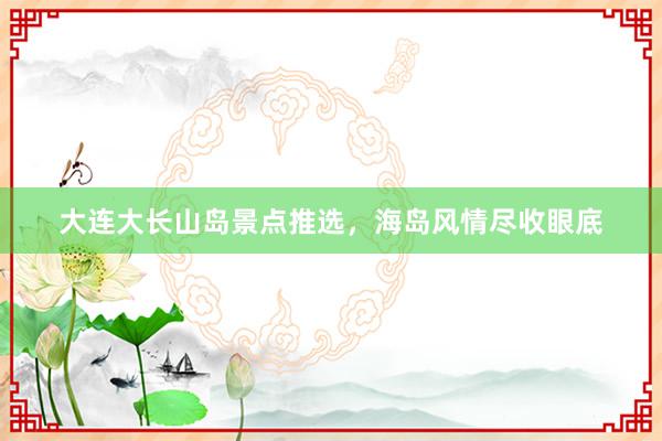 大连大长山岛景点推选，海岛风情尽收眼底