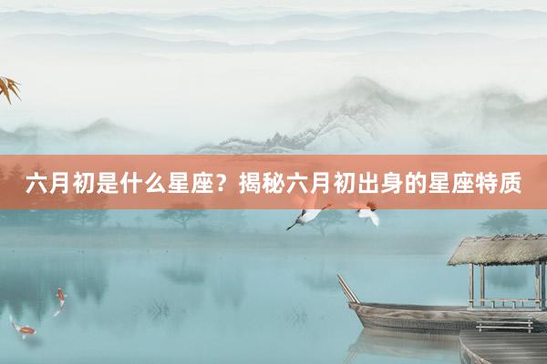 六月初是什么星座？揭秘六月初出身的星座特质