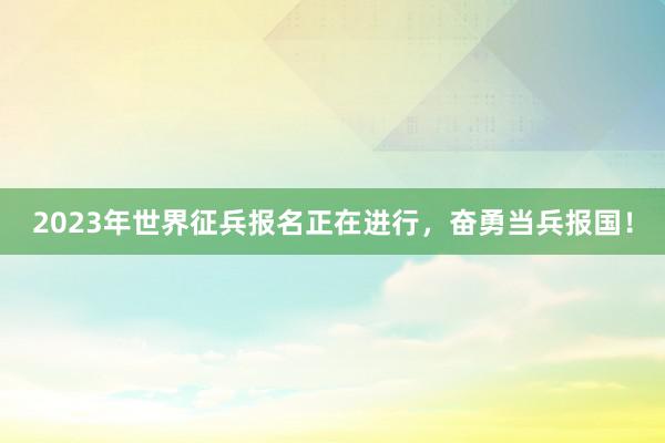 2023年世界征兵报名正在进行，奋勇当兵报国！